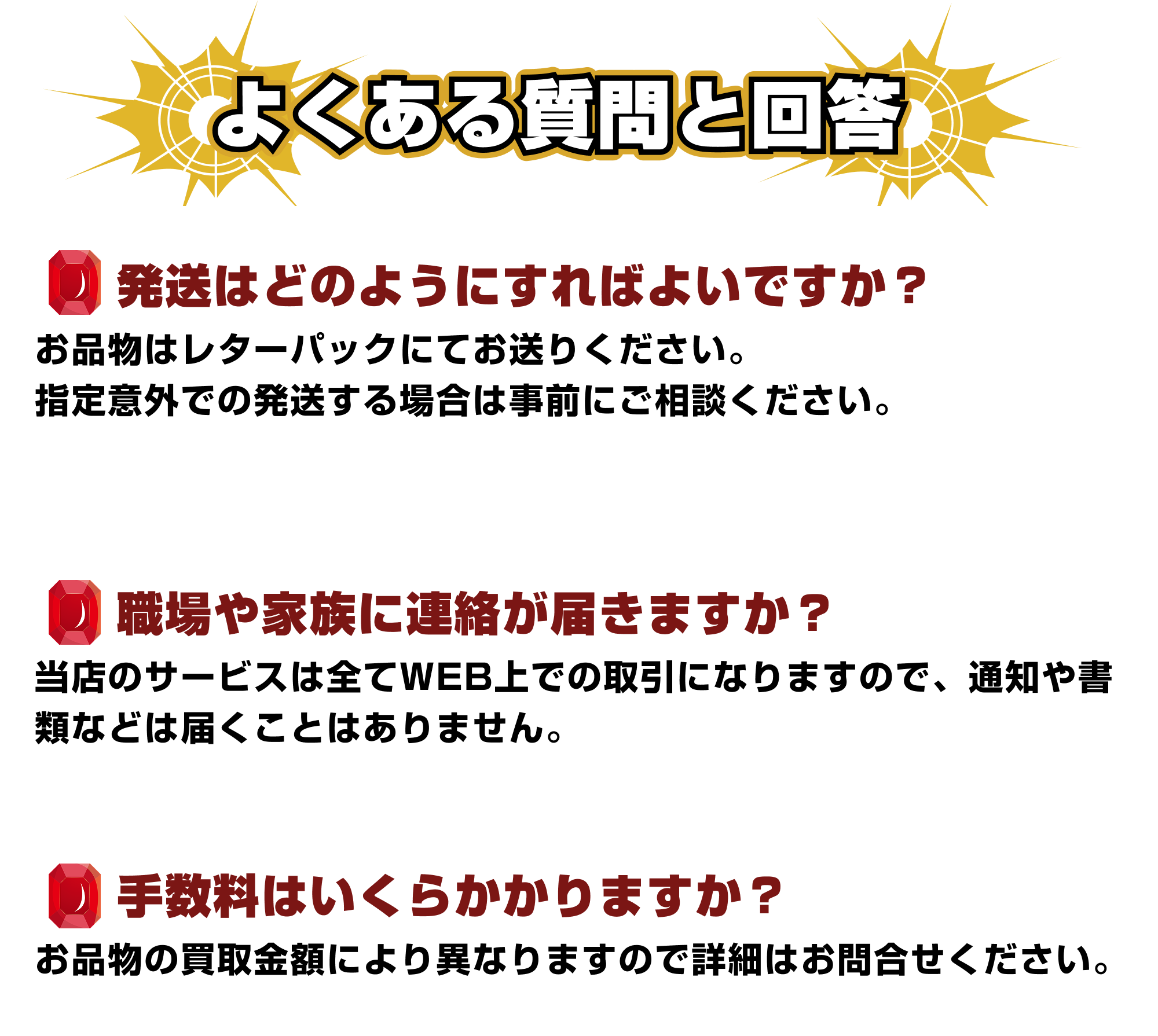 [Q&A]よくある質問｜①会社や家族に知られることはありますか？：情報が他社に漏れることはありません。また、オンライン契約になりますので自宅に書類が届くようなこともありません。②商品買取の手数料はいくらかかりますか？：買取商品により異なりますので、詳細はお問い合わせをお願いいたします。③商品の発送はどうすればいいですか？：商品はレターパックでお送りください。指定以外の方法で届いた場合はご自身の負担となりますのでご注意ください。